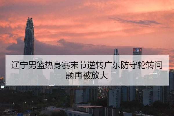 辽宁男篮热身赛末节逆转广东防守轮转问题再被放大